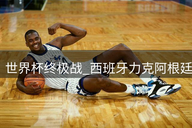 世界杯终极战 西班牙力克阿根廷登顶，内幕：英法球员陷教练风波