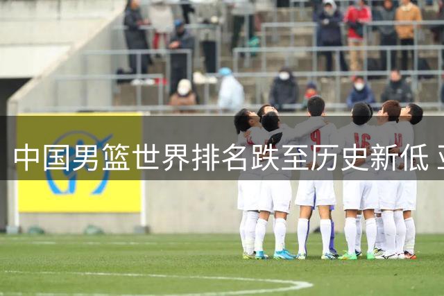 中国男篮世界排名跌至历史新低 亚洲格局洗牌暗藏转机