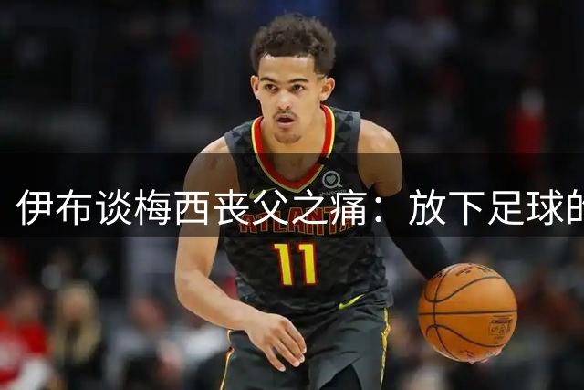 伊布谈梅西丧父之痛：放下足球的争论，光环之下他只是一名普通儿子