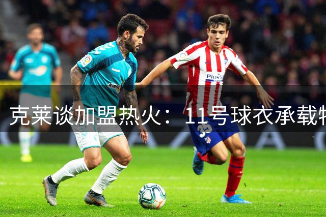 克莱谈加盟热火：11号球衣承载特殊意义，期待新篇章