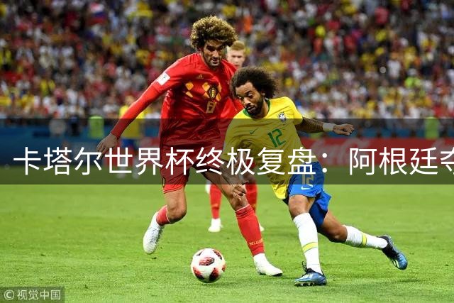 卡塔尔世界杯终极复盘：阿根廷夺冠背后的争议与荣耀
