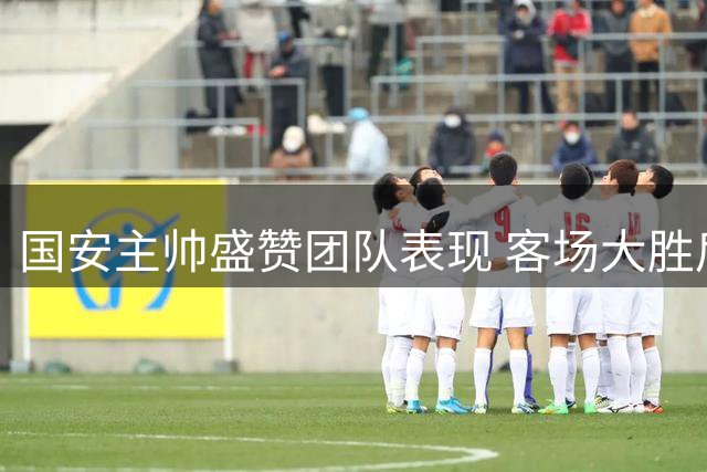 国安主帅盛赞团队表现 客场大胜后强调气势延续