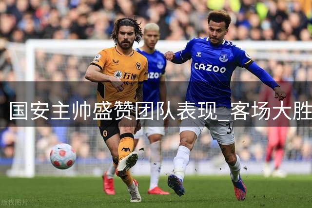 国安主帅盛赞团队表现 客场大胜后强调气势延续