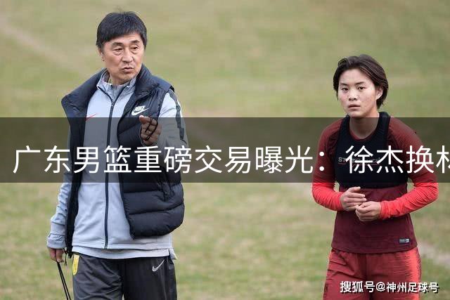 广东男篮重磅交易曝光：徐杰换林葳，后场重组或改变CBA格局