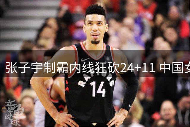 张子宇制霸内线狂砍24+11 中国女篮3分险胜尼日利亚迎开门红
