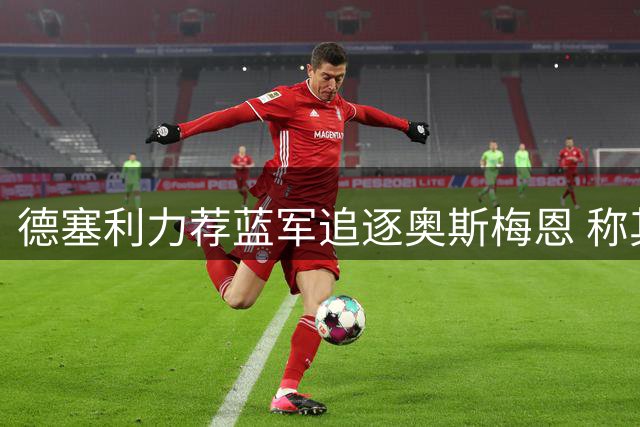 德塞利力荐蓝军追逐奥斯梅恩 称其能注入球队亟需血性