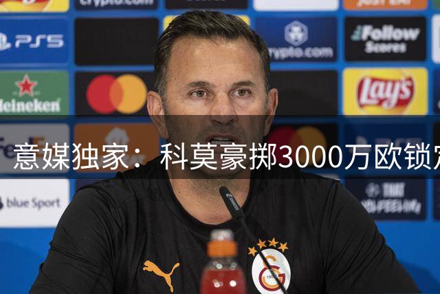 意媒独家：科莫豪掷3000万欧锁定蓝军铁闸 右路强援同步到位