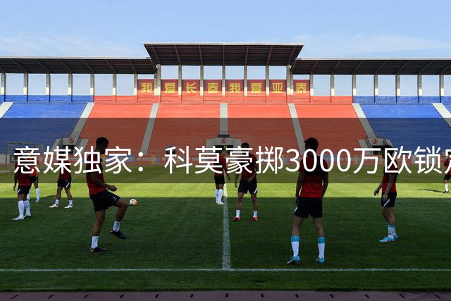 意媒独家：科莫豪掷3000万欧锁定蓝军铁闸 右路强援同步到位