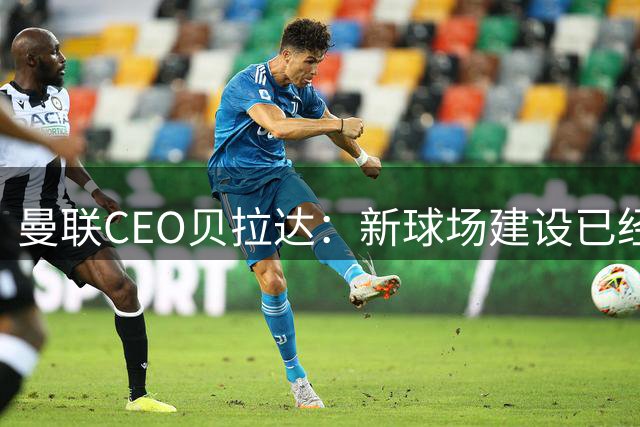 曼联CEO贝拉达：新球场建设已经在继续推进