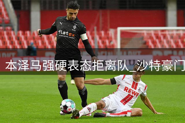 本泽马强硬表态拒离队 沙特豪门引援计划遇阻