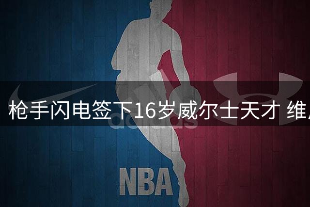枪手闪电签下16岁威尔士天才 维尼修斯转会谈判仍在拉锯