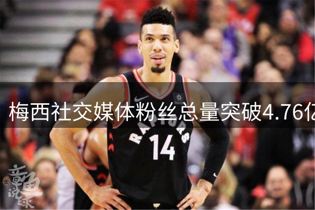 梅西社交媒体粉丝总量突破4.76亿 南美人口总和也不及他一人影响力