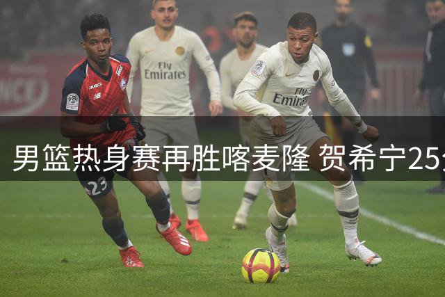 男篮热身赛再胜喀麦隆 贺希宁25分领衔四大亮点球员