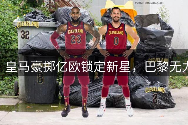 皇马豪掷亿欧锁定新星，巴黎无力竞争退出谈判