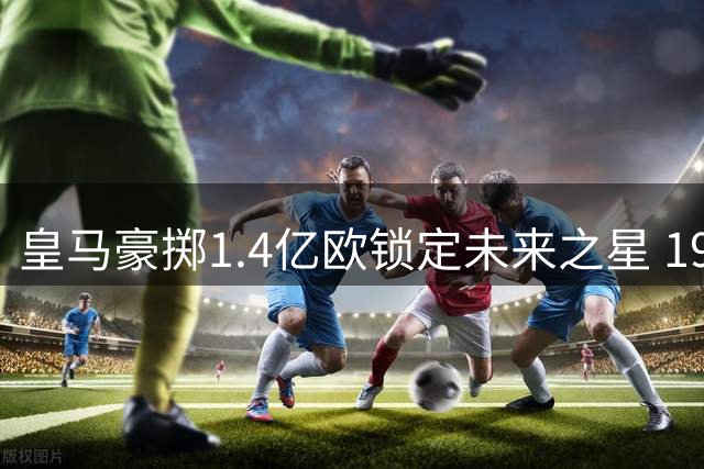 皇马豪掷1.4亿欧锁定未来之星 19岁非洲新锐签约十年