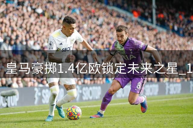 皇马豪掷1.4亿欧锁定未来之星 19岁非洲新锐签约十年