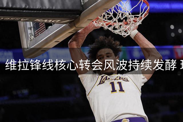 维拉锋线核心转会风波持续发酵 球队面临严峻考验