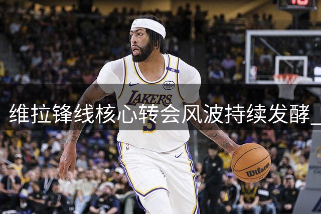 维拉锋线核心转会风波持续发酵 球队面临严峻考验