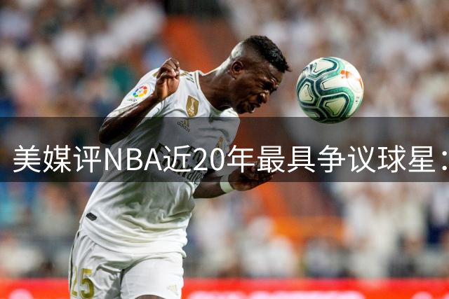 美媒评NBA近20年最具争议球星：詹皇居首 威少次席
