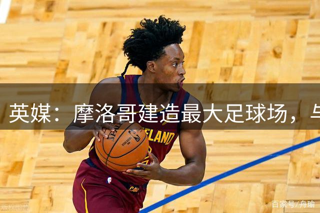 英媒：摩洛哥建造最大足球场，与西班牙争夺世界杯决赛举办权