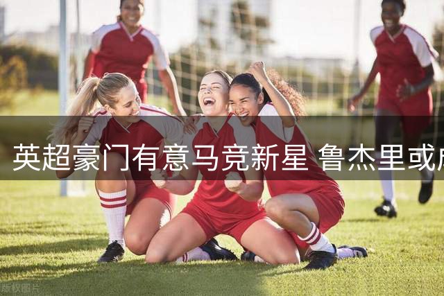 英超豪门有意马竞新星 鲁杰里或成夏窗焦点