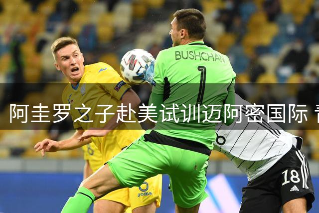 阿圭罗之子赴美试训迈阿密国际 青训合作或开启