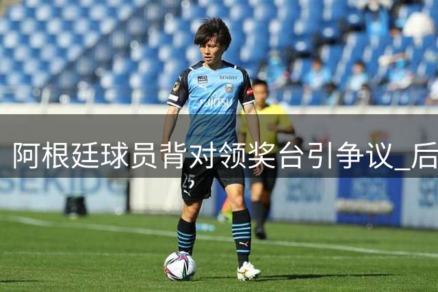 阿根廷球员背对领奖台引争议 后防大将解释：这是向球迷致谢的特殊方式
