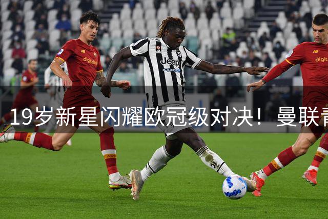 19岁新星闪耀欧冠级对决！曼联青训瑰宝一战锁定主力席位